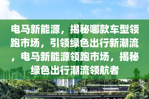 電馬新能源，揭秘哪款車型領跑市場，引領綠色出行新潮流，電馬新能源領跑市場，揭秘綠色出行潮流領航者