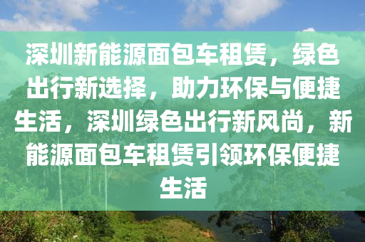 深圳新能源面包車租賃，綠色出行新選擇，助力環(huán)保與便捷生活，深圳綠色出行新風尚，新能源面包車租賃引領環(huán)保便捷生活