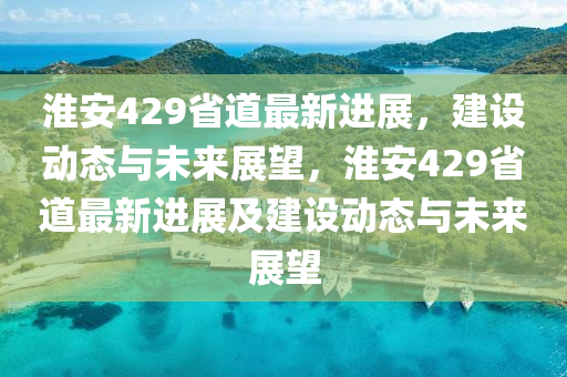 淮安429省道最新進展，建設動態(tài)與未來展望，淮安429省道最新進展及建設動態(tài)與未來展望