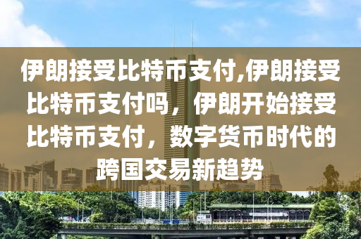 伊朗接受比特幣支付,伊朗接受比特幣支付嗎，伊朗開(kāi)始接受比特幣支付，數(shù)字貨幣時(shí)代的跨國(guó)交易新趨勢(shì)