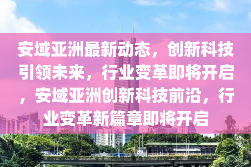 安域亞洲最新動態(tài)，創(chuàng)新科技引領(lǐng)未來，行業(yè)變革即將開啟，安域亞洲創(chuàng)新科技前沿，行業(yè)變革新篇章即將開啟