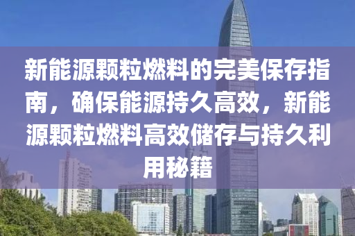 新能源顆粒燃料的完美保存指南，確保能源持久高效，新能源顆粒燃料高效儲存與持久利用秘籍