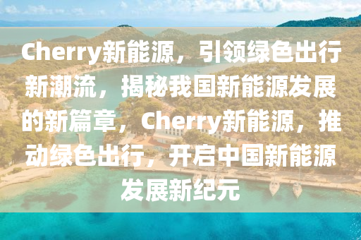 Cherry新能源，引領綠色出行新潮流，揭秘我國新能源發(fā)展的新篇章，Cherry新能源，推動綠色出行，開啟中國新能源發(fā)展新紀元