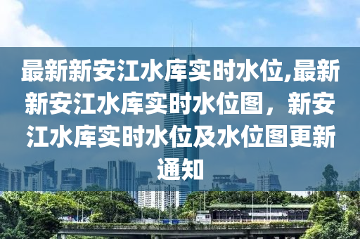 最新新安江水庫(kù)實(shí)時(shí)水位,最新新安江水庫(kù)實(shí)時(shí)水位圖，新安江水庫(kù)實(shí)時(shí)水位及水位圖更新通知