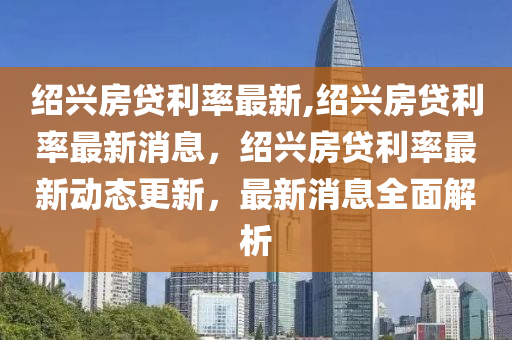 紹興房貸利率最新,紹興房貸利率最新消息，紹興房貸利率最新動(dòng)態(tài)更新，最新消息全面解析