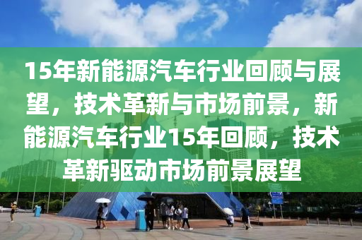 15年新能源汽車(chē)行業(yè)回顧與展望，技術(shù)革新與市場(chǎng)前景，新能源汽車(chē)行業(yè)15年回顧，技術(shù)革新驅(qū)動(dòng)市場(chǎng)前景展望