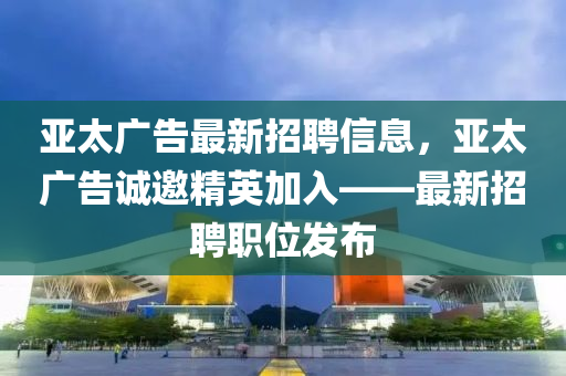 亞太廣告最新招聘信息，亞太廣告誠(chéng)邀精英加入——最新招聘職位發(fā)布