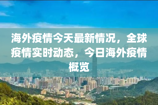 海外疫情今天最新情況，全球疫情實(shí)時(shí)動(dòng)態(tài)，今日海外疫情概覽