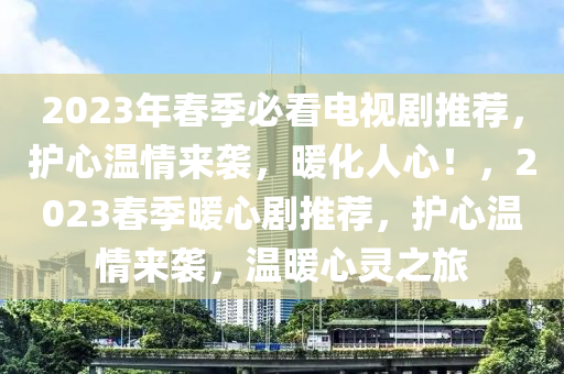 2023年春季必看電視劇推薦，護(hù)心溫情來襲，暖化人心！，2023春季暖心劇推薦，護(hù)心溫情來襲，溫暖心靈之旅