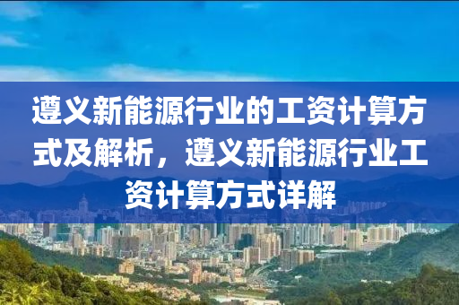 遵義新能源行業(yè)的工資計(jì)算方式及解析，遵義新能源行業(yè)工資計(jì)算方式詳解