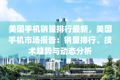 美國手機銷量排行最新，美國手機市場報告：銷量排行、技術趨勢與動態(tài)分析