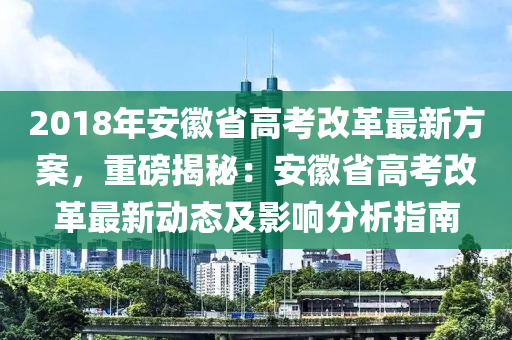 2018年安徽省高考改革最新方案，重磅揭秘：安徽省高考改革最新動態(tài)及影響分析指南