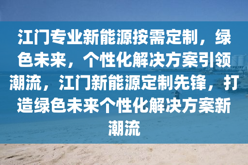 江門專業(yè)新能源按需定制，綠色未來，個性化解決方案引領潮流，江門新能源定制先鋒，打造綠色未來個性化解決方案新潮流