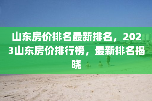 山東房價(jià)排名最新排名，2023山東房價(jià)排行榜，最新排名揭曉