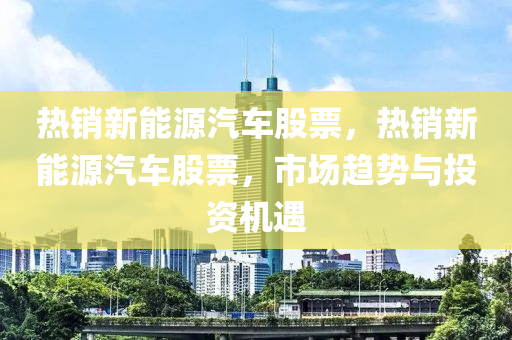 熱銷新能源汽車股票，熱銷新能源汽車股票，市場趨勢與投資機遇