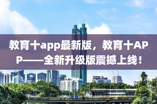 教育十a(chǎn)pp最新版，教育十APP——全新升級版震撼上線！